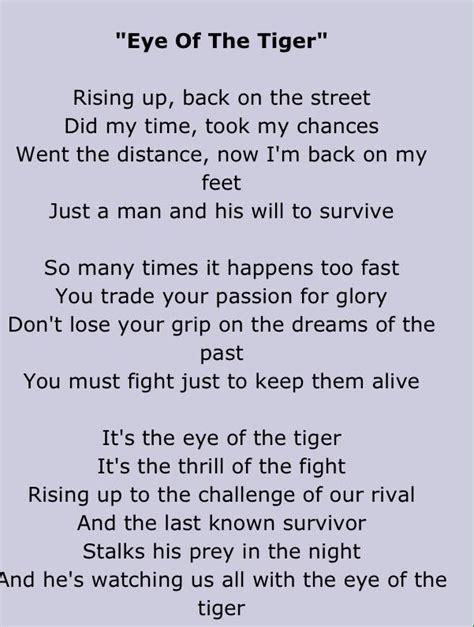 Eye of the Tiger Lyrics. Risin' up, back on the street. Took my time, took my chances. Went the distance. Now I'm back on my feet. Just a man and his will to survive. So many …